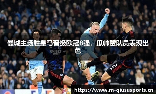 曼城主场胜皇马晋级欧冠8强，瓜帅赞队员表现出色